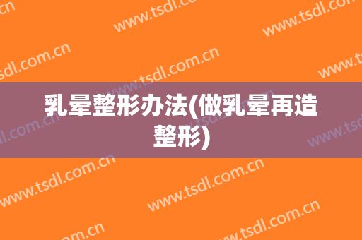 乳晕整形办法(做乳晕再造整形)