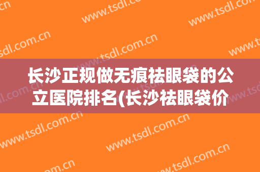 长沙正规做无痕祛眼袋的公立医院排名(长沙祛眼袋价钱)