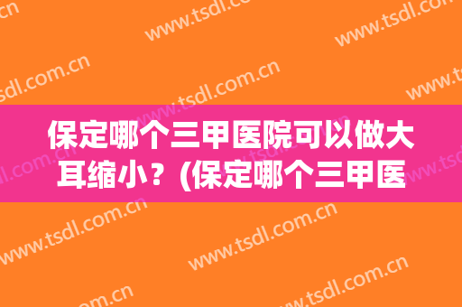 保定哪个三甲医院可以做大耳缩小？(保定哪个三甲医院可以做大耳缩小鼻)
