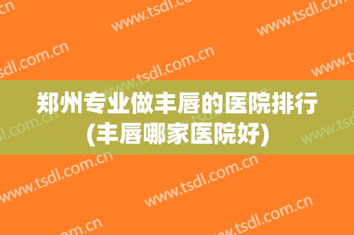 郑州专业做丰唇的医院排行(丰唇哪家医院好)
