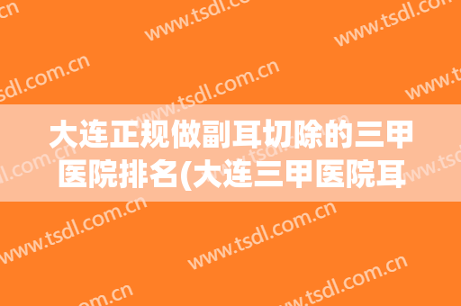 大连正规做副耳切除的三甲医院排名(大连三甲医院耳鼻喉科排名)