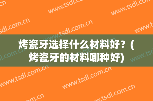 烤瓷牙选择什么材料好？(烤瓷牙的材料哪种好)