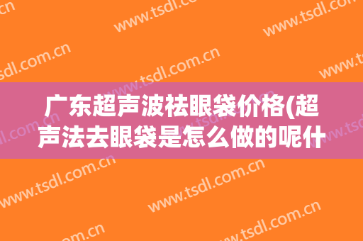 广东超声波祛眼袋价格(超声法去眼袋是怎么做的呢什么价格)