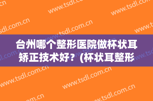台州哪个整形医院做杯状耳矫正技术好？(杯状耳整形最好的医院)