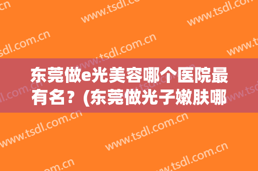 东莞做e光美容哪个医院最有名？(东莞做光子嫩肤哪个医院好)