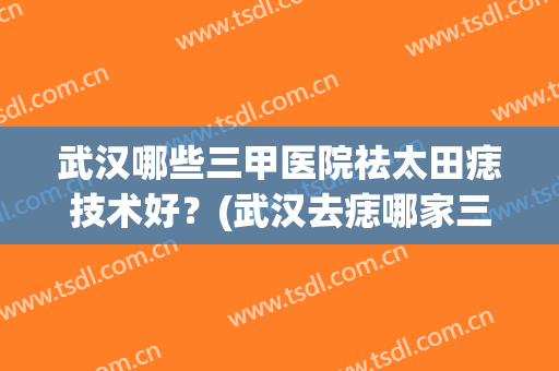 武汉哪些三甲医院祛太田痣技术好？(武汉去痣哪家三甲医院比较好)