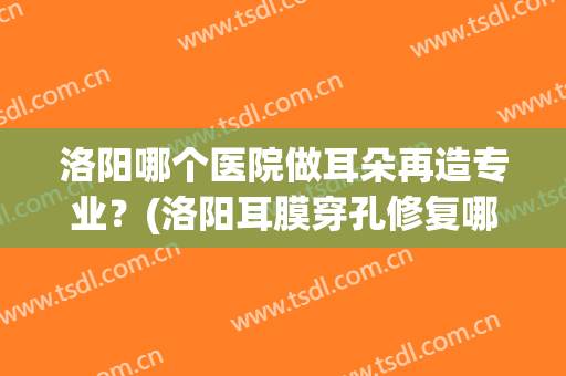 洛阳哪个医院做耳朵再造专业？(洛阳耳膜穿孔修复哪家医院最好)