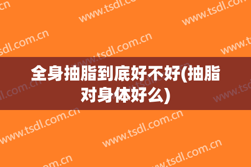 全身抽脂到底好不好(抽脂对身体好么)