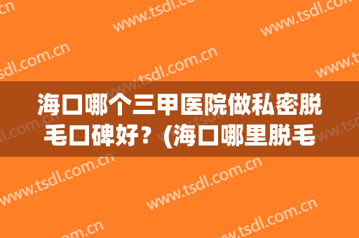 海口哪个三甲医院做私密脱毛口碑好？(海口哪里脱毛比较好)