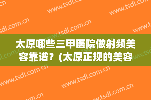 太原哪些三甲医院做射频美容靠谱？(太原正规的美容医院)
