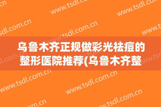 乌鲁木齐正规做彩光祛痘的整形医院推荐(乌鲁木齐整形美容哪家好)