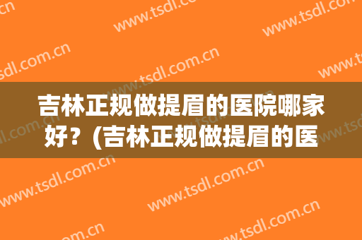 吉林正规做提眉的医院哪家好？(吉林正规做提眉的医院哪家好点)