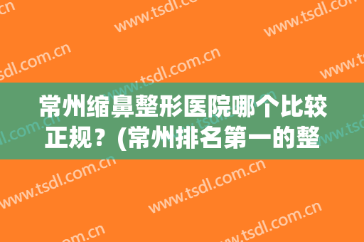常州缩鼻整形医院哪个比较正规？(常州排名第一的整形医院)
