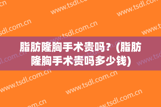 脂肪隆胸手术贵吗？(脂肪隆胸手术贵吗多少钱)