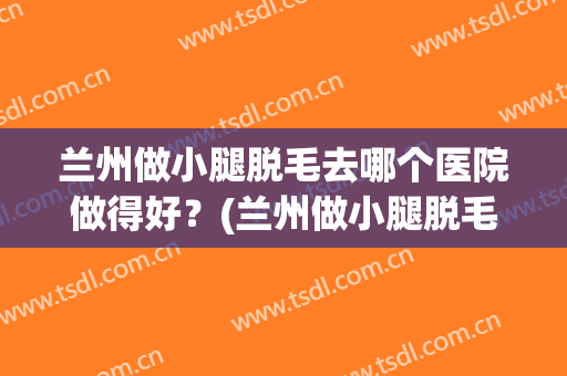 兰州做小腿脱毛去哪个医院做得好？(兰州做小腿脱毛去哪个医院做得好些)
