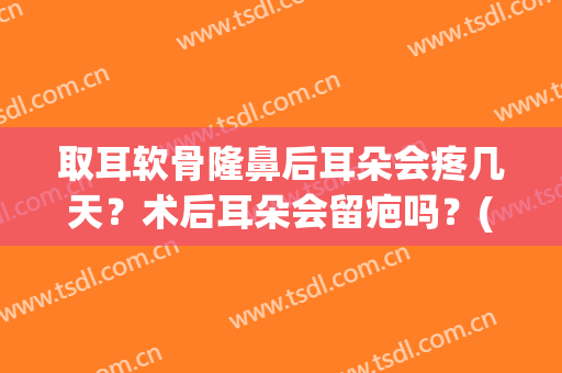 取耳软骨隆鼻后耳朵会疼几天？术后耳朵会留疤吗？(耳软骨隆鼻子后会痛多少天?)