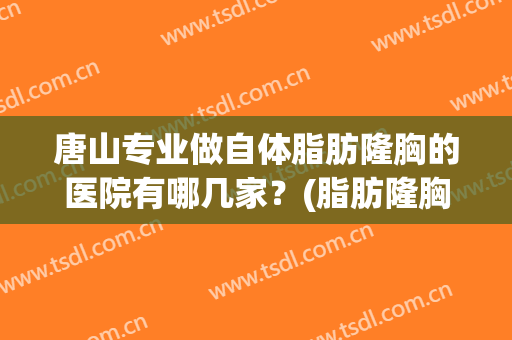 唐山专业做自体脂肪隆胸的医院有哪几家？(脂肪隆胸哪家医院好)
