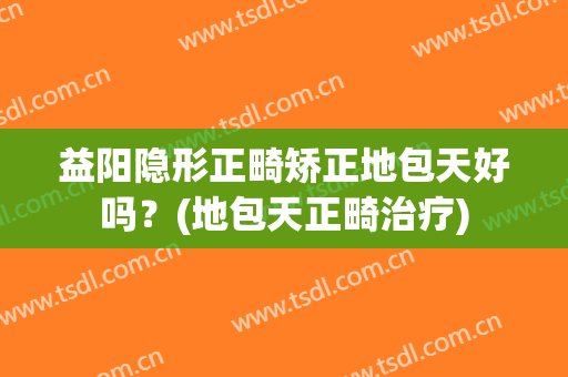 益阳隐形正畸矫正地包天好吗？(地包天正畸治疗)