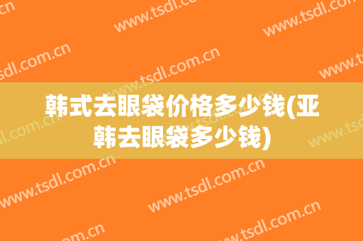 韩式去眼袋价格多少钱(亚韩去眼袋多少钱)