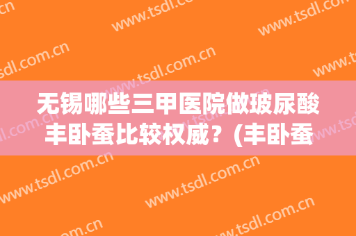 无锡哪些三甲医院做玻尿酸丰卧蚕比较权威？(丰卧蚕推荐玻尿酸)