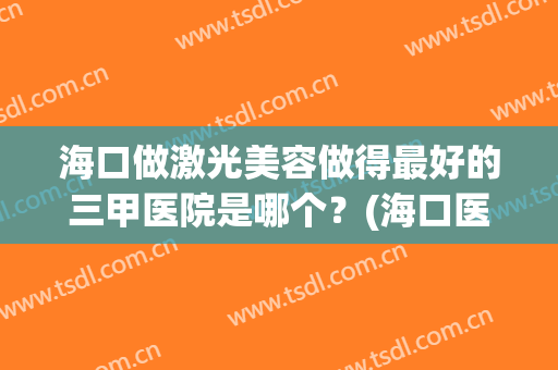 海口做激光美容做得最好的三甲医院是哪个？(海口医疗美容医院哪家好)