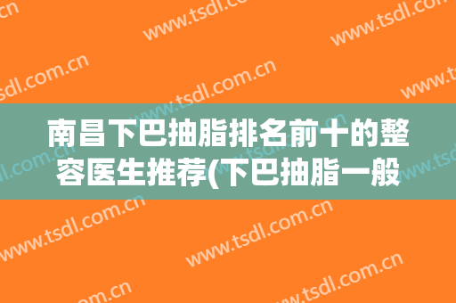 南昌下巴抽脂排名前十的整容医生推荐(下巴抽脂一般多少钱)