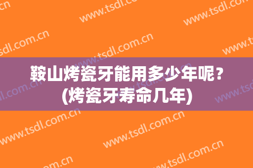 鞍山烤瓷牙能用多少年呢？(烤瓷牙寿命几年)