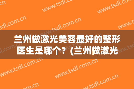 兰州做激光美容最好的整形医生是哪个？(兰州做激光美容最好的整形医生是哪个医院)