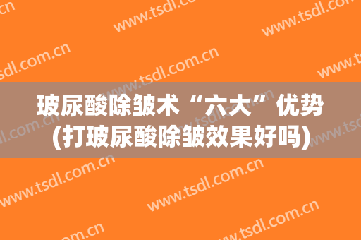 玻尿酸除皱术“六大”优势(打玻尿酸除皱效果好吗)