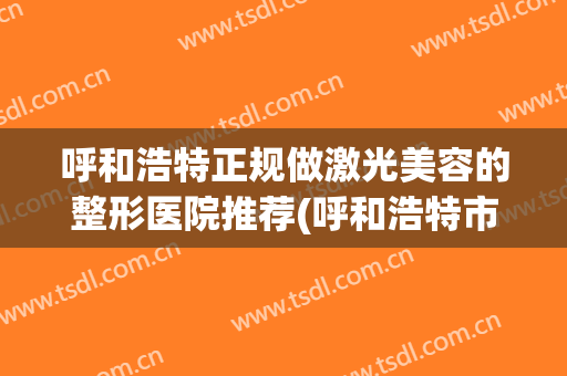 呼和浩特正规做激光美容的整形医院推荐(呼和浩特市正规美容医院)