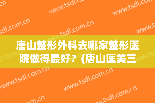 唐山整形外科去哪家整形医院做得最好？(唐山医美三甲整形医院)