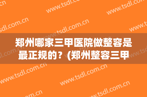 郑州哪家三甲医院做整容是最正规的？(郑州整容三甲医院最新排名)