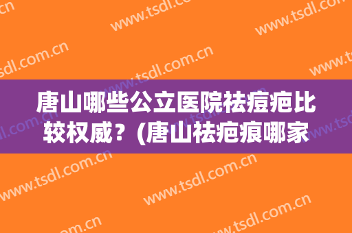 唐山哪些公立医院祛痘疤比较权威？(唐山祛疤痕哪家医院好)
