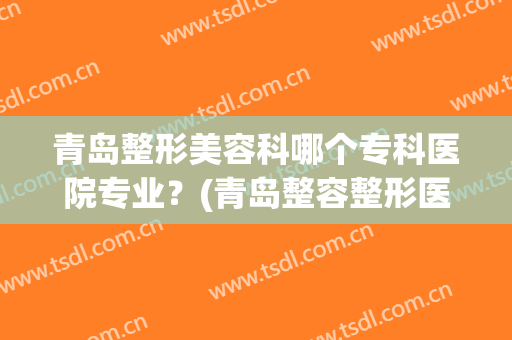 青岛整形美容科哪个专科医院专业？(青岛整容整形医院哪个好)