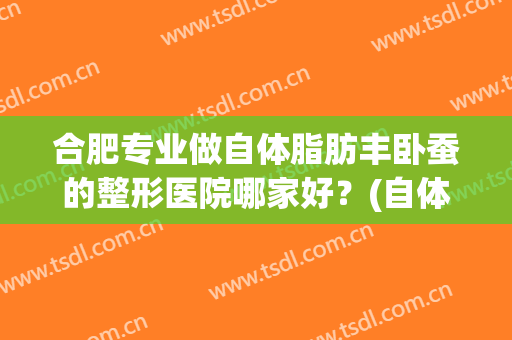合肥专业做自体脂肪丰卧蚕的整形医院哪家好？(自体丰胸医院)