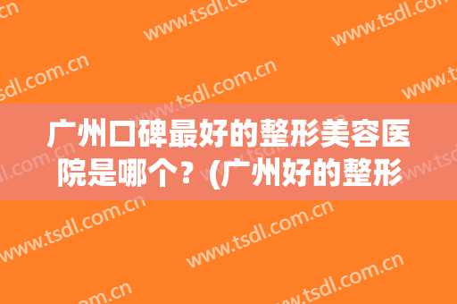 广州口碑最好的整形美容医院是哪个？(广州好的整形美容医院有哪些)
