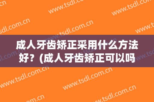 成人牙齿矫正采用什么方法好？(成人牙齿矫正可以吗)