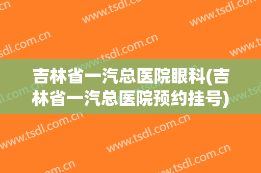 吉林省一汽总医院眼科(吉林省一汽总医院预约挂号)