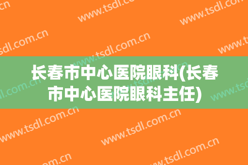 长春市中心医院眼科(长春市中心医院眼科主任)