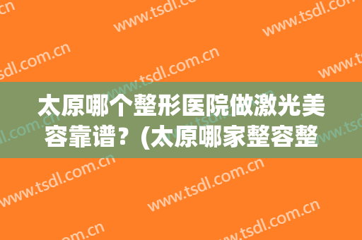太原哪个整形医院做激光美容靠谱？(太原哪家整容整形医院好)