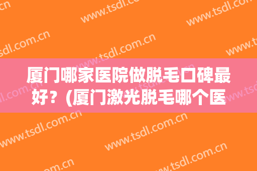 厦门哪家医院做脱毛口碑最好？(厦门激光脱毛哪个医院好)