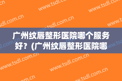 广州纹唇整形医院哪个服务好？(广州纹唇整形医院哪个服务好呢)