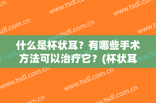 什么是杯状耳？有哪些手术方法可以治疗它？(杯状耳手术失败案例)