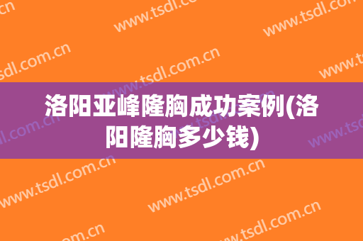 洛阳亚峰隆胸成功案例(洛阳隆胸多少钱)