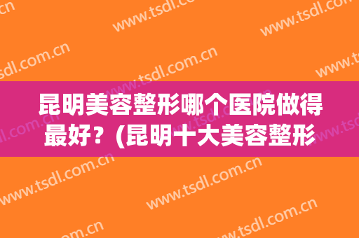 昆明美容整形哪个医院做得最好？(昆明十大美容整形医院排名)
