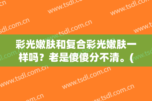 彩光嫩肤和复合彩光嫩肤一样吗？老是傻傻分不清。(彩光嫩肤和光子嫩肤)