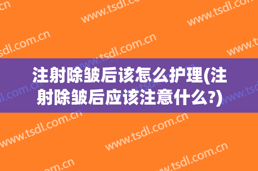 注射除皱后该怎么护理(注射除皱后应该注意什么?)