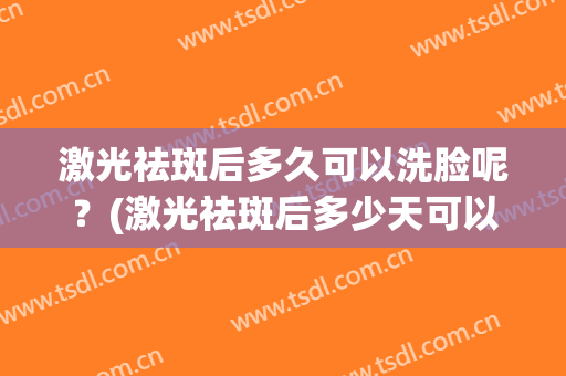 激光祛斑后多久可以洗脸呢？(激光祛斑后多少天可以洗脸)