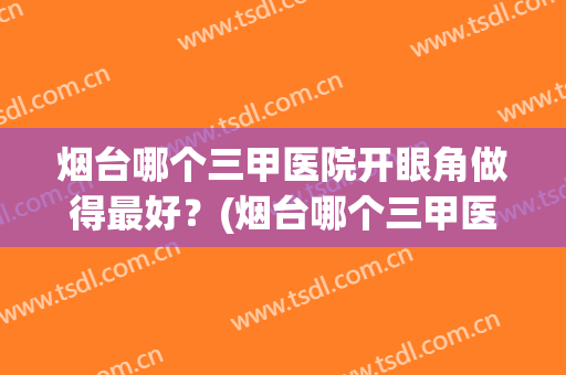烟台哪个三甲医院开眼角做得最好？(烟台哪个三甲医院开眼角做得最好的医生)