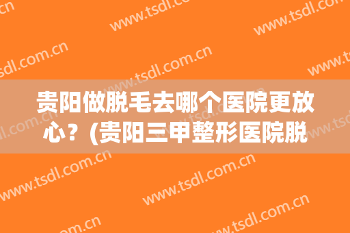 贵阳做脱毛去哪个医院更放心？(贵阳三甲整形医院脱毛)